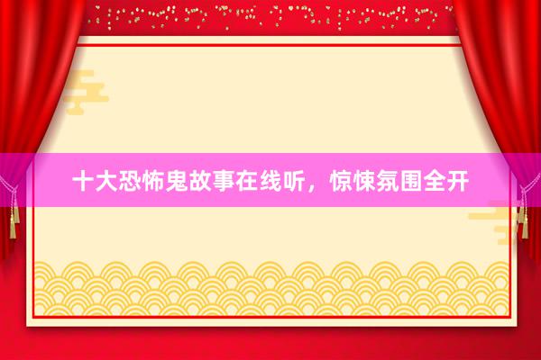 十大恐怖鬼故事在线听,惊悚氛围全开