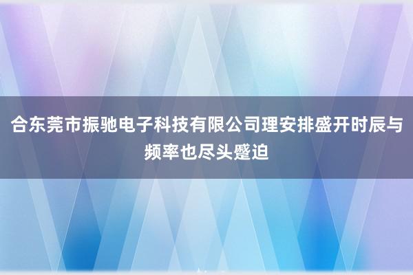 合东莞市振驰电子科技有限公司理安排盛开时辰与频率也尽头蹙迫